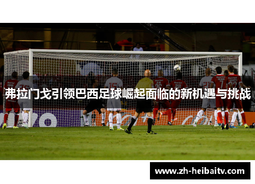 弗拉门戈引领巴西足球崛起面临的新机遇与挑战 弗拉门戈引领巴西足球崛起面临的新机遇与挑战