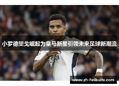 小罗德里戈崛起为皇马新星引领未来足球新潮流 小罗德里戈崛起为皇马新星引领未来足球新潮流