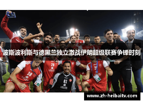 波斯波利斯与德黑兰独立激战伊朗超级联赛争锋时刻 波斯波利斯与德黑兰独立激战伊朗超级联赛争锋时刻